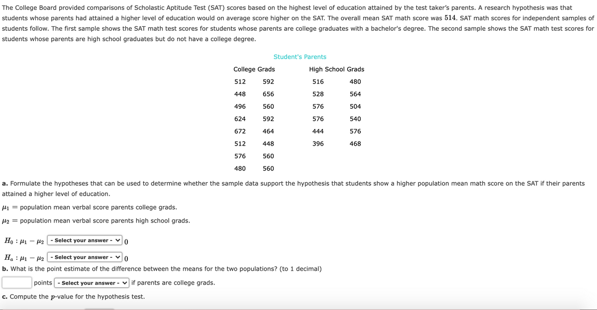 The College Board provided comparisons of Scholastic Aptitude Test (SAT) scores based on the highest level of education attained by the test taker's parents. A research hypothesis was that
students whose parents had attained a higher level of education would on average score higher on the SAT. The overall mean SAT math score was 514. SAT math scores for independent samples of
students follow. The first sample shows the SAT math test scores for students whose parents are college graduates with a bachelor's degree. The second sample shows the SAT math test scores for
students whose parents are high school graduates but do not have a college degree.
Student's Parents
College Grads
High School Grads
512
592
516
480
448
656
528
564
496
560
576
504
624
592
576
540
672
464
444
576
512
448
396
468
576
560
480
560
a. Formulate the hypotheses that can be used to determine whether the sample data support the hypothesis that students show a higher population mean math score on the SAT if their parents
attained a higher level of education.
li = population mean verbal score parents college grads.
µ2 = population mean verbal score parents high school grads.
Ho : 41 - 42
- Select your answer - ♥
На : И1 — р2
- Select your answer - ♥
b. What is the point estimate of the difference between the means for the two populations? (to 1 decimal)
points
- Select your answer - v if parents are college grads.
c. Compute the p-value for the hypothesis test.
