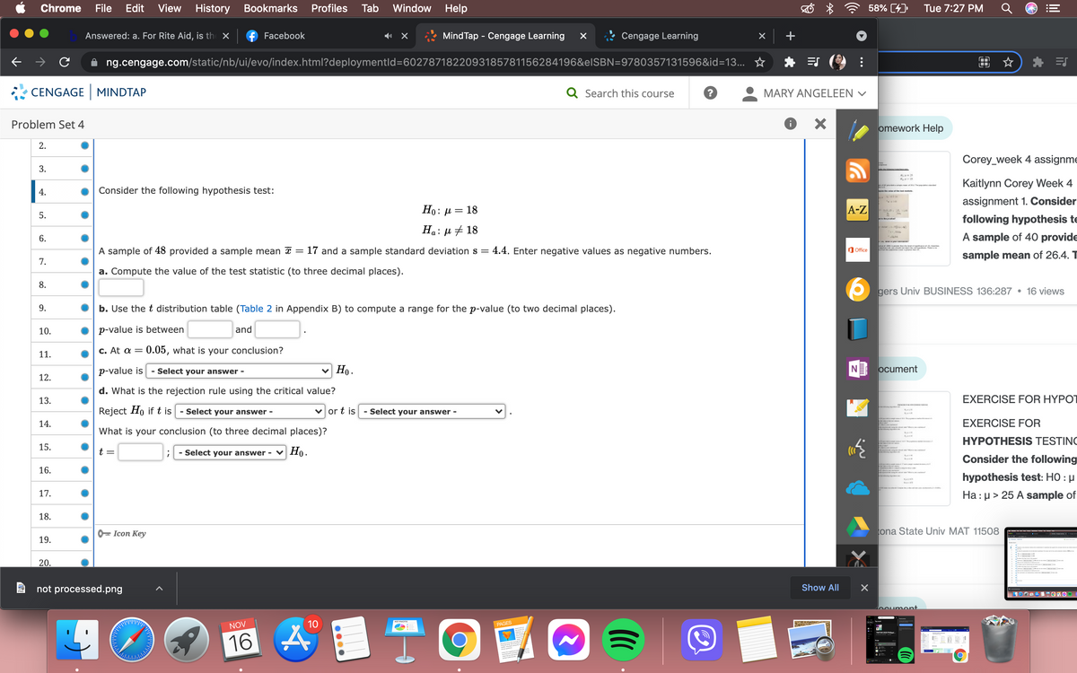 Chrome
File
Edit View
History
Bookmarks
Profiles
Tab
Window Help
58% [4)
Tue 7:27 PM
Answered: a. For Rite Aid, is th X
f Facebook
MindTap - Cengage Learning
Cengage Learning
ng.cengage.com/static/nb/ui/evo/index.html?deploymentld=6027871822093185781156284196&elSBN=9780357131596&id=13... ☆
CENGAGE MINDTAP
Q Search this course
MARY ANGELEEN v
Problem Set 4
omework Help
2.
Corey_week 4 assignme
3.
Kaitlynn Corey Week 4
aka
4.
Consider the following hypothesis test:
assignment 1. Consider
Ho: µ = 18
A-Z
5.
following hypothesis te
Ha: µ # 18
6.
A sample of 40 provide
a .
A sample of 48 provided a sample mean a =
17 and a sample standard deviation s = 4.4. Enter negative values as negative numbers.
O Office
sample mean of 26.4. T
7.
a. Compute the value of the test statistic (to three decimal places).
8.
gers Univ BUSINESS 136:287 • 16 views
9.
b. Use the t distribution table (Table 2 in Appendix B) to compute a range for the p-value (to two decimal places).
10.
p-value is between
and
С. At a 3
:0.05, what is your conclusion?
11.
p-value is
Ho.
NE ocument
- Select your answer -
12.
d. What is the rejection rule using the critical value?
13.
EXERCISE FOR HYPOT
Reject Ho if t is
- Select your answer -
v or t js
- Select your answer -
14.
EXERCISE FOR
What is your conclusion (to three decimal places)?
HYPOTHESIS TESTING
15.
t =
- Select your answer -
v Ho.
Consider the following
16.
hypothesis test: HO : µ
Ha: µ > 25 A sample of
17.
18.
0= Icon Key
ona State Univ MAT 11508
19.
20.
not processed.png
Show All
boument
10
KEYNOTE
NOV
PAGES
16 A
关
