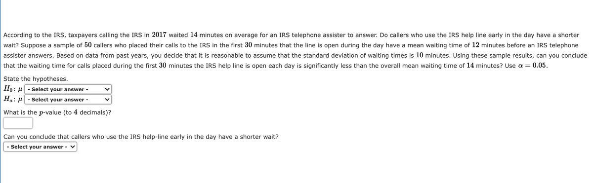 According to the IRS, taxpayers calling the IRS in 2017 waited 14 minutes on average for an IRS telephone assister to answer. Do callers who use the IRS help line early in the day have a shorter
wait? Suppose a sample of 50 callers who placed their calls to the IRS in the first 30 minutes that the line is open during the day have a mean waiting time of 12 minutes before an IRS telephone
assister answers. Based on data from past years, you decide that it is reasonable to assume that the standard deviation of waiting times is 10 minutes. Using these sample results, can you conclude
that the waiting time for calls placed during the first 30 minutes the IRS help line is open each day is significantly less than the overall mean waiting time of 14 minutes? Use a =
= 0.05.
State the hypotheses.
Но:
- Select your answer -
Ha: µ
- Select your answer -
What is the p-value (to 4 decimals)?
Can you conclude that callers who use the IRS help-line early in the day have a shorter wait?
- Select your answer - ♥
