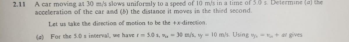 A car moving at 30 m/s slows uniformly to a speed of 10 m/s in a time of 5.0 s. Determine (a) the
acceleration of the car and (b) the distance it moves in the third second.
2.11
Let us take the direction of motion to be the +x-direction.
(a)
For the 5.0 s interval, we havet = 5.0 s, vix = 30 m/s, v = 10 m/s. Using v = Vix + at gives
