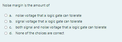 Noise margin is the amount of
O a. noise voltage that a logic gate can tolerate
O b. signal voltage that a logic gate can tolerate
O. both signal and noise voltage that a logic gate can tolerate
O d. None of the choices are correct
