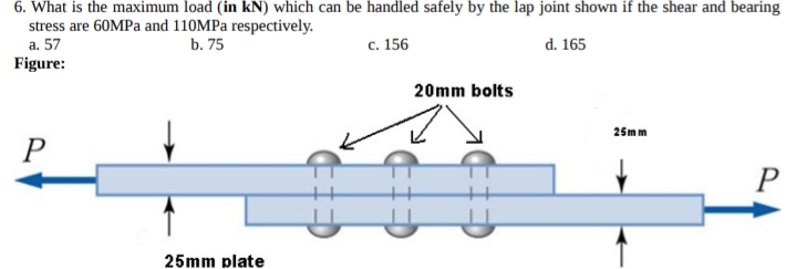 6. What is the maximum load (in kN) which can be handled safely by the lap joint shown if the shear and bearing
stress are 60MPa and 110MPa respectively.
a. 57
b. 75
c. 156
d. 165
Figure:
P
25mm plate
20mm bolts
25mm
P
