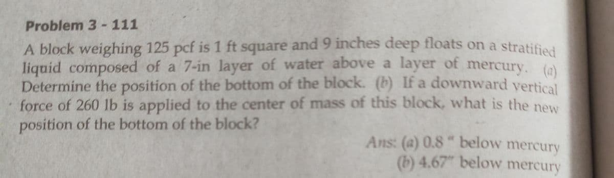 Problem 3 - 111
A block weighing 125 pcf is 1 ft square and 9 inches deep floats on a stratified
liquid composed of a 7-in layer of water above a layer of mercury. (a)
Determine the position of the bottom of the block. (b) If a downward vertical
force of 260 lb is applied to the center of mass of this block, what is the new
position of the bottom of the block?
Ans: (a) 0.8" below mercury
(b) 4.67" below mercury