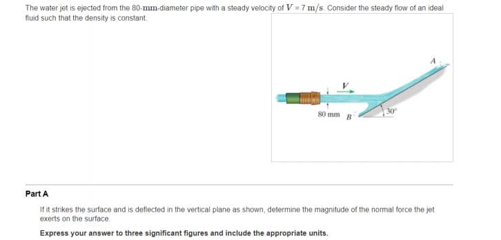 The water jet is ejected from the 80-mm-diameter pipe with a steady velocity of V = 7 m/s. Consider the steady flow of an ideal
fluid such that the density is constant.
80 mm
Part A
If it strikes the surface and is deflected in the vertical plane as shown, determine the magnitude of the normal force the jet
exerts on the surface.
Express your answer to three significant figures and include the appropriate units.
