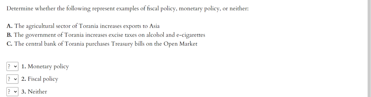 Determine whether the following represent examples of fiscal policy, monetary policy, or neither:
A. The agricultural sector of Torania increases exports to Asia
B. The government of Torania increases excise taxes on alcohol and e-cigarettes
C. The central bank of Torania purchases Treasury bills on the Open Market
? ✓ 1. Monetary policy
2. Fiscal policy
3. Neither