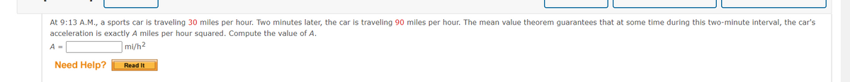 At 9:13 A.M., a sports car is traveling 30 miles per hour. Two minutes later, the car is traveling 90 miles per hour. The mean value theorem guarantees that at some time during this two-minute interval, the car's
acceleration is exactly A miles per hour squared. Compute the value of A.
A =
mi/h²
Need Help?
Read It