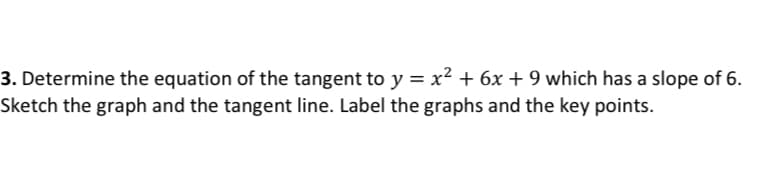 3. Determine the equation of the tangent to y = x² + 6x + 9 which has a slope of 6.
Sketch the graph and the tangent line. Label the graphs and the key points.