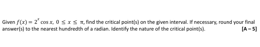 Given f(x) = 2* cos x, 0 ≤ x ≤ , find the critical point(s) on the given interval. If necessary, round your final
answer(s) to the nearest hundredth
[A-5]
of a radian. Identify the nature of the critical point(s).