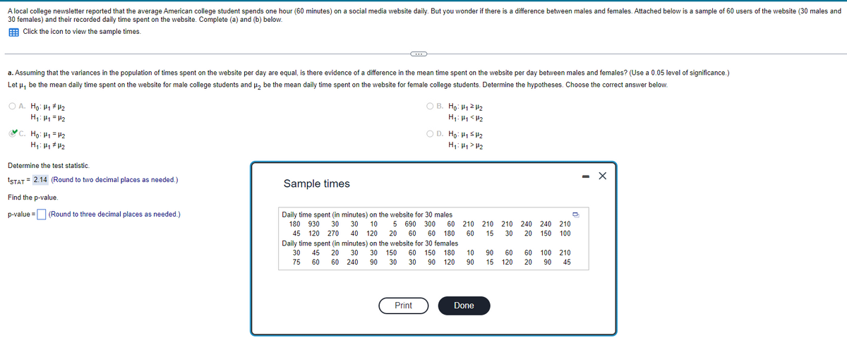 A local college newsletter reported that the average American college student spends one hour (60 minutes) on a social media website daily. But you wonder if there is a difference between males and females. Attached below is a sample of 60 users of the website (30 males and
30 females) and their recorded daily time spent on the website. Complete (a) and (b) below.
Click the icon to view the sample times.
a. Assuming that the variances in the population of times spent on the website per day are equal, is there evidence of a difference in the mean time spent on the website per day between males and females? (Use a 0.05 level of significance.)
Let μ, be the mean daily time spent on the website for male college students and μ₂ be the mean daily time spent on the website for female college students. Determine the hypotheses. Choose the correct answer below.
OA. Ho: H₁ H₂
H₁: H₁ H₂
C. Ho: H₁
H₂
H₁: H₁ H₂
Determine the test statistic.
tSTAT= 2.14 (Round to two decimal places as needed.)
Find the p-value.
p-value = (Round to three decimal places as needed.)
C
Sample times
OB. Ho: H₁2 H₂
H₁: H₁ <H₂
Print
OD. Ho: H1s2
H₁: H₁> H₂
Daily time spent (in minutes) on the website for 30 males
180 930 30 30 10 5 690 300 60
45 120 270 40 120 20 60 60 180
Daily time spent (in minutes) on the website for 30 females
30 45 20 30 30 150 60 150 180
75 60 60 240 90 30 30 90 120
210 210 210
60 15 30
10
90
Done
90 60
15 120
240 240 210
20 150 100
60 100 210
20 90 45
Q
- X