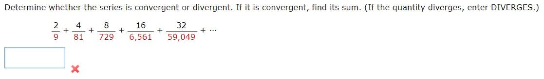 Determine whether the series is convergent or divergent. If it is convergent, find its sum. (If the quantity diverges, enter DIVERGES.)
2
8
16
32
+...
81
729
6,561
59,049
