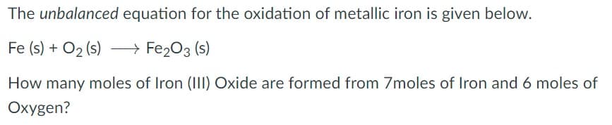 The unbalanced equation for the oxidation of metallic iron is given below.
Fe (s) + O2 (s)
> Fe203 (s)
How many moles of Iron (III) Oxide are formed from 7moles of Iron and 6 moles of
Oxygen?
