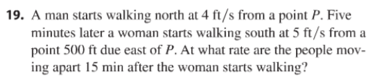 19. A man starts walking north at 4 ft/s from a point P. Five
minutes later a woman starts walking south at 5 ft/s from a
point 500 ft due east of P. At what rate are the people mov-
ing apart 15 min after the woman starts walking?
