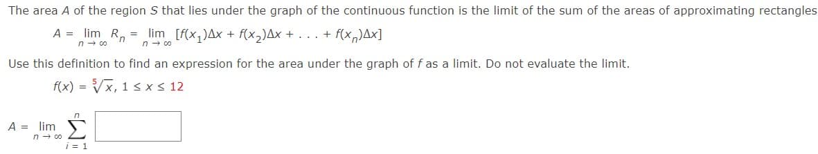 The area A of the region S that lies under the graph of the continuous function is the limit of the sum of the areas of approximating rectangles
A = lim R, = lim [f(x,)Ax + f(x,)Ax + ... + f(x,)Ax]
n- co
n - co
Use this definition to find an expression for the area under the graph of f as a limit. Do not evaluate the limit.
f(x) = Vx, 1 < x< 12
A = lim
n - co
i = 1
