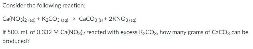 Consider the following reaction:
Ca(NO3)2 (aq) + K2CO3 (aq)--> CaCO3 (s) + 2KNO3 (aq)
If 500. mL of 0.332 M Ca(NO3)2 reacted with excess K2CO3, how many grams of CaCO3 can be
produced?
