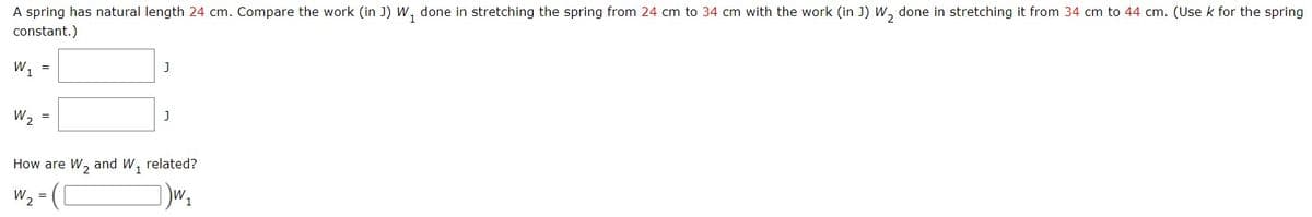 A spring has natural length 24 cm. Compare the work (in J) W, done in stretching the spring from 24 cm to 34 cm with the work (in J) W, done in stretching it from 34 cm to 44 cm. (Use k for the spring
constant.)
W1
W, =
How are W, and W, related?
W2 = (L
%3D
