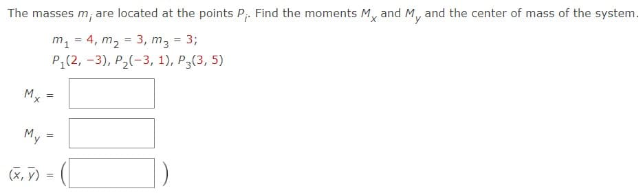 The masses m; are located at the points P;. Find the moments M,
and My
and the center of mass of the system.
m, = 4, m, = 3, m, = 3;
P;(2, -3), P2(-3, 1), P3(3, 5)
M,
M.
(x, y) =
