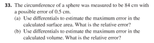 33. The circumference of a sphere was measured to be 84 cm with
a possible error of 0.5 cm.
(a) Use differentials to estimate the maximum error in the
calculated surface area. What is the relative error?
(b) Use differentials to estimate the maximum error in the
calculated volume. What is the relative error?
