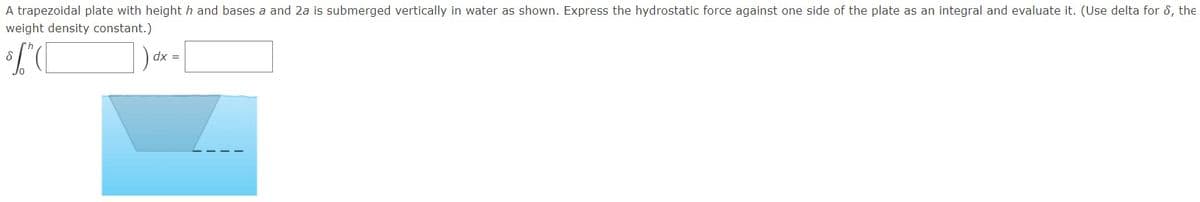 A trapezoidal plate with heighth and bases a and 2a is submerged vertically in water as shown. Express the hydrostatic force against one side of the plate as an integral and evaluate it. (Use delta for 8, the
weight density constant.)
dx =
