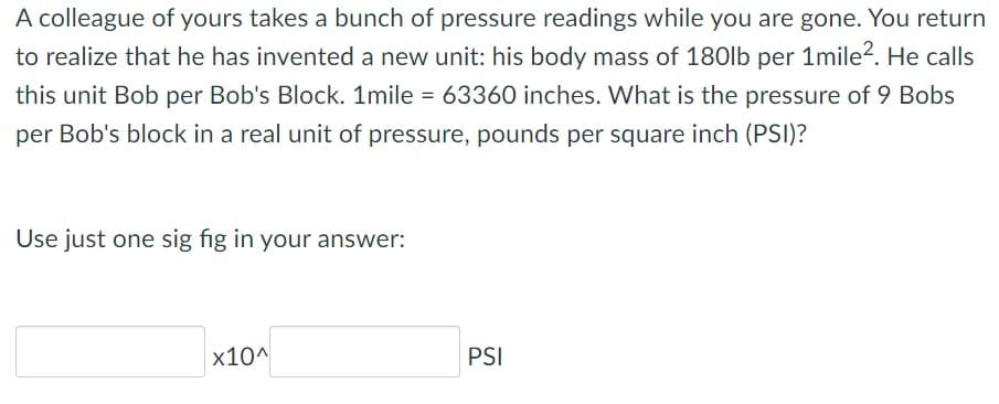 A colleague of yours takes a bunch of pressure readings while you are gone. You return
to realize that he has invented a new unit: his body mass of 180lb per 1mile?. He calls
this unit Bob per Bob's Block. 1mile = 63360 inches. What is the pressure of 9 Bobs
per Bob's block in a real unit of pressure, pounds per square inch (PSI)?
Use just one sig fig in your answer:
x10^
PSI
