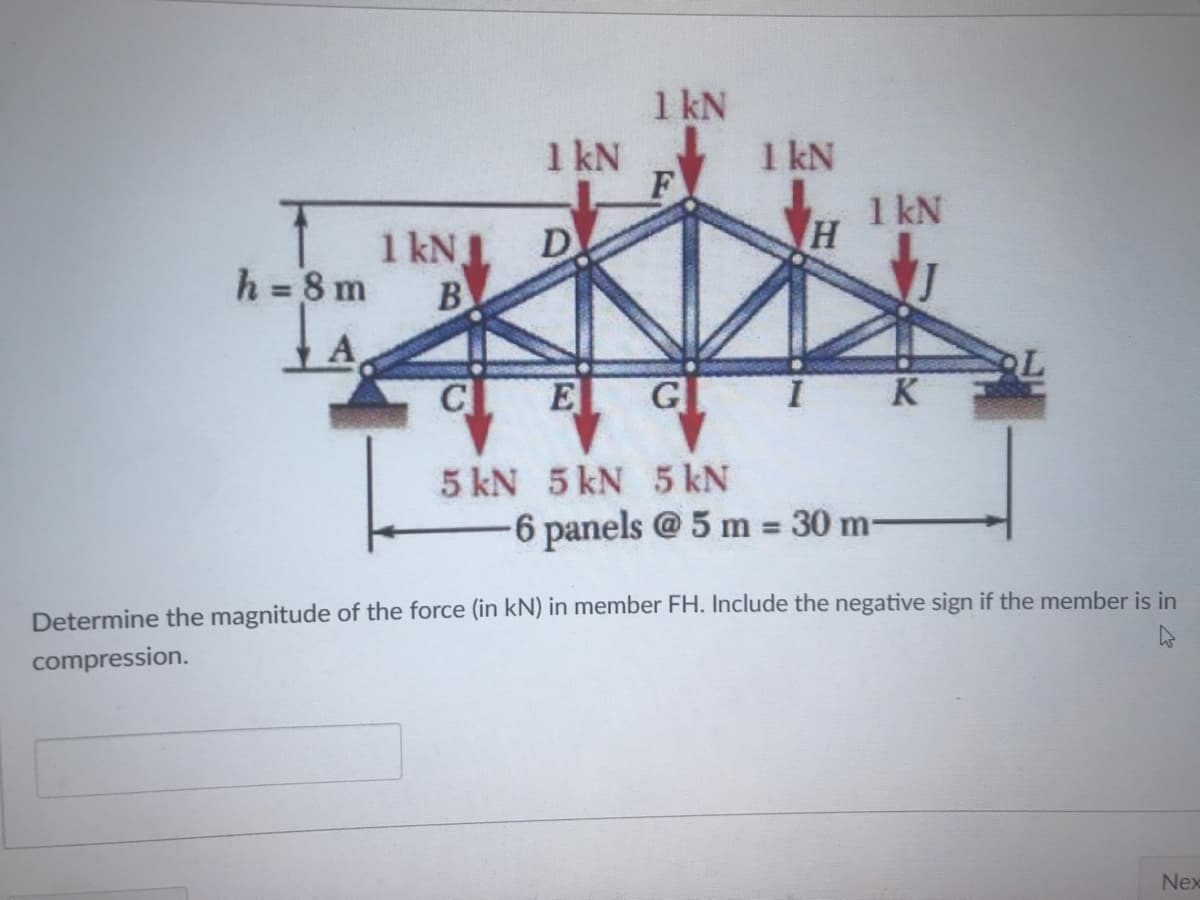 1 kN
1 kN
1 kN
F
1 kN
1 kN.
D
h = 8 m
B
%3D
A
CL
E G
K
5 kN 5 kN 5 kN
-6 panels @5 m = 30 m-
%3D
Determine the magnitude of the force (in kN) in member FH. Include the negative sign if the member is in
compression.
Nex
