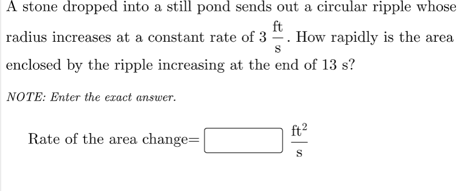A stone dropped into a still pond sends out a circular ripple whose
ft
How rapidly is the area
radius increases at a constant rate of 3
S
enclosed by the ripple increasing at the end of 13 s?
NOTE: Enter the exact answer.
ft2
Rate of the area change=
S

