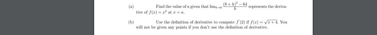 (8 + h) -
64
represents the deriva-
(a)
tive of f(x) = x² at x = a.
Use the definition of derivative to compute f (2) if f(x) = Vr+4. You
(b)
will not be given any points if you don't use the definition of derivative.
