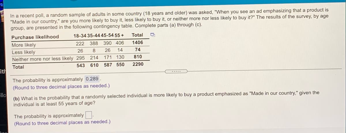 ad emphasizing that a product is
In a recent poll, a random sample of adults in some country (18 years and older) was asked, "When you see
"Made in our country," are you more likely to buy it, less likely to buy it, or neither more nor less likely to buy it?" The results of the survey, by age
group, are presented in the following contingency table. Complete parts (a) through (c).
Purchase likelihood
18-34 35-44 45-54 55 +
Total
More likely
222 388
390 406
1406
Less likely
26
8
26
14
74
Neither more nor less likely 295 214 171 130
810
543 610 587 550
2290
Total
ith
The probability is approximately 0.289 .
(Round to three decimal places as needed.)
llo
(b) What is the probability that a randomly selected individual is more likely to buy a product emphasized as "Made in our country," given the
individual is at least 55 years of age?
The probability is approximately.
(Round to three decimal places as needed.)
