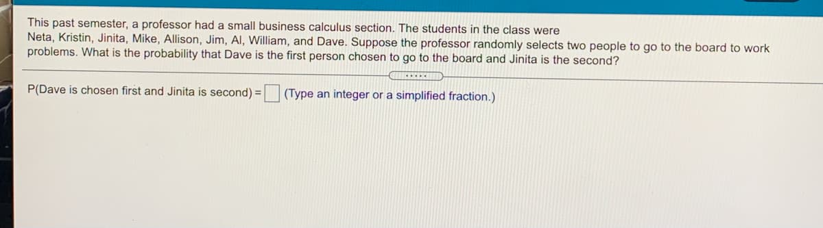 This past semester, a professor had a small business calculus section. The students in the class were
Neta, Kristin, Jinita, Mike, Allison, Jim, Al, William, and Dave. Suppose the professor randomly selects two people to go to the board to work
problems. What is the probability that Dave is the first person chosen to go to the board and Jinita is the second?
P(Dave is chosen first and Jinita is second) = (Type an integer or a simplified fraction.)
