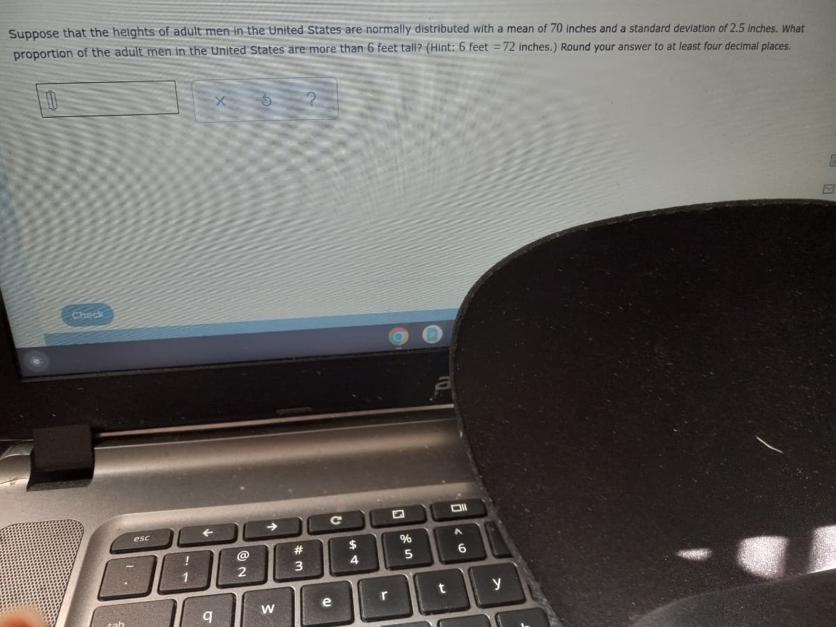 Suppose that the heights of adult men in the United States are normally distributed with a mean of 70 inches and a standard deviation of 2.5 inches. What
proportion of the adult men in the United States are more than 6 feet tall? (Hint: 6 feet =72 inches.) Round your answer to at least four decimal places.
Check
esc
23
24
4
| 1
y
e
r
