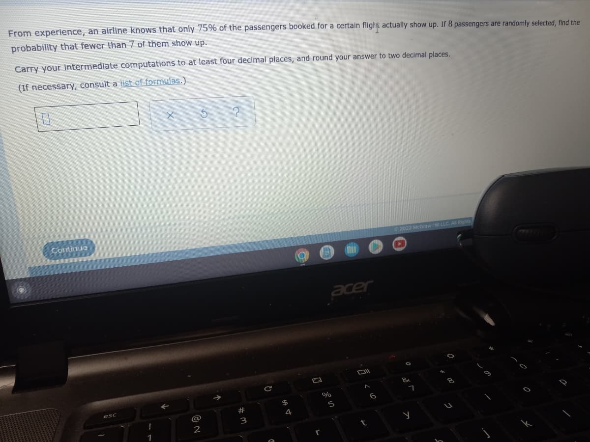 From experience, an airline knows that only 75% of the passengers booked for a certain flight actually show up. If 8 passengers are randomly selected, find the
probability that fewer than 7 of them show up.
Carry your intermediate computations to at least four decimal places, and round your answer to two decimal places.
(If necessary, consult a list of formulas.).
Comtinue
2022 McGraw Hil
acer
esc
23
6
@
5
4
3
2
