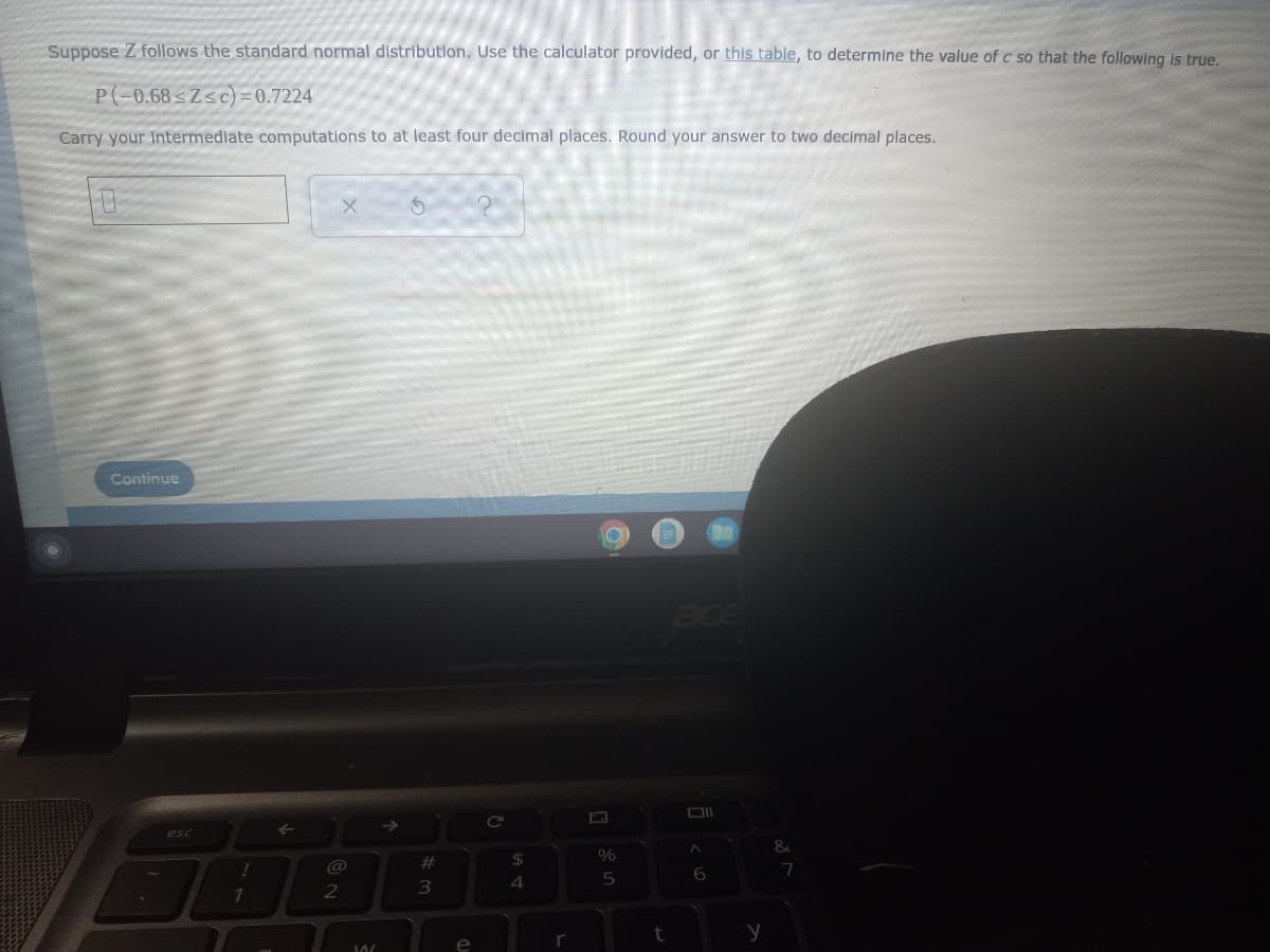 Suppose Z follows the standard normal distributlon. Use the calculator provided, or this table, to determine the value of c so that the following is true.
P(-0.68 sZsc) = 0.7224
Carry your Intermediate computations to at least four decimal places. Round your answer to two decimal places.
Continue
ace
esc
@
23
24
6
7
4
5
r
t
e
