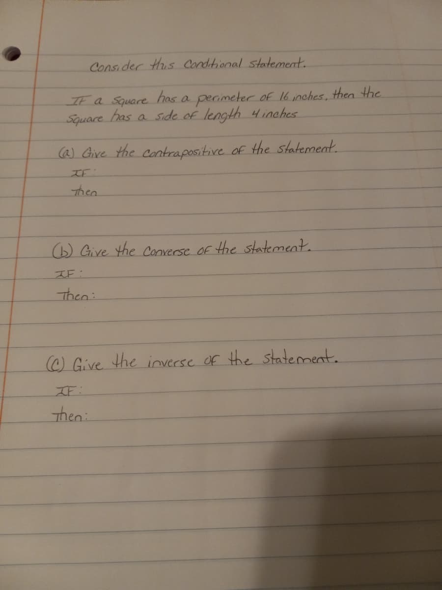 Consider His Conditional statement.
IE a Square has a perimetercof 16 inches, then the
Square has a side of length 4inches
@) Give the contrapositive of the statement.
IE:
then
D Give the Converse Of the statement.
IF:
Then:
) Give the inverse of the statement.
IF:
then:
