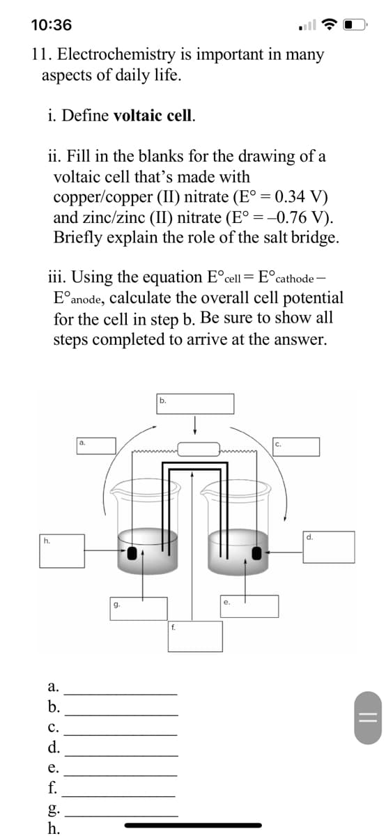 10:36
11. Electrochemistry is important in many
aspects of daily life.
i. Define voltaic cell.
ii. Fill in the blanks for the drawing of a
voltaic cell that's made with
copper/copper (II) nitrate (E° = 0.34 V)
and zinc/zinc (II) nitrate (E° = -0.76 V).
Briefly explain the role of the salt bridge.
iii. Using the equation Eºcell = E° cathode -
E anode, calculate the overall cell potential
for the cell in step b. Be sure to show all
steps completed to arrive at the answer.
h.
LDUD 34
a.
b.
C.
d.
e.
f.
g.
h.
g.
||