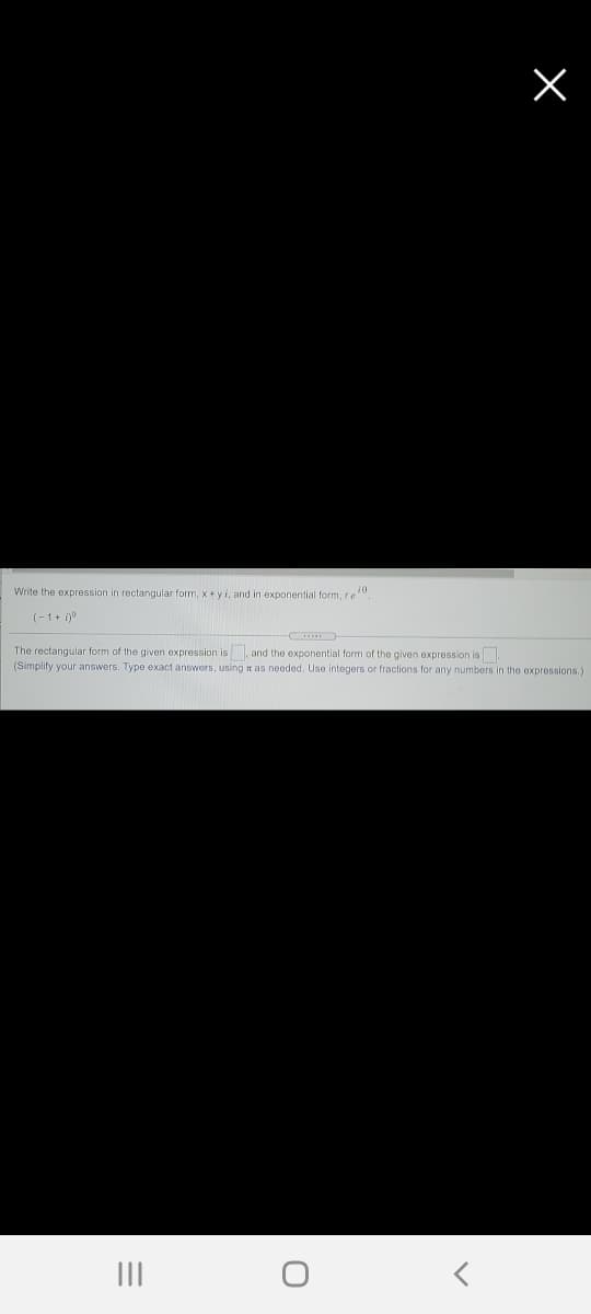 Write the expression in rectangular form, x +yi, and in exponential form, re"
(-1+ i)9
The rectangular form of the given expression is, and the exponential form of the given expression is.
(Simplify your answers. Type exact answers, using n as needed. Use integers or fractions for any numbers in the oxpressions.
II
