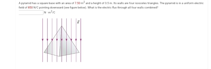 A pyramid has a square base with an area of 7.50 m² and a height of 3.5 m. Its walls are four isosceles triangles. The pyramid is in a uniform electric
field of 850 N/C pointing downward (see figure below). What is the electric flux through all four walls combined?
N-m²/c
ta