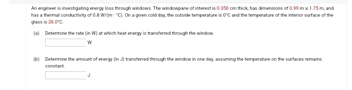 An engineer is investigating energy loss through windows. The windowpane of interest is 0.350 cm thick, has dimensions of 0.99 m x 1.75 m, and
has a thermal conductivity of 0.8 W/(m*C). On a given cold day, the outside temperature is 0°C and the temperature of the interior surface of the
glass is 26.0°C.
(a) Determine the rate (in W) at which heat energy is transferred through the window.
W
(b) Determine the amount of energy (in J) transferred through the window in one day, assuming the temperature on the surfaces remains
constant.
J