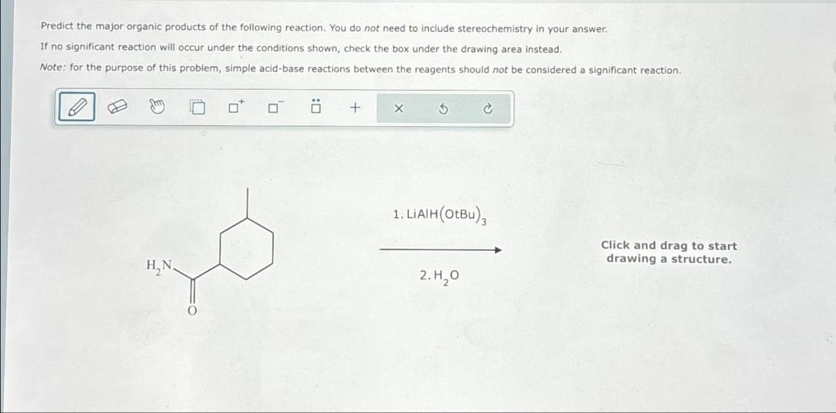 Predict the major organic products of the following reaction. You do not need to include stereochemistry in your answer.
If no significant reaction will occur under the conditions shown, check the box under the drawing area instead.
Note: for the purpose of this problem, simple acid-base reactions between the reagents should not be considered a significant reaction.
σ Ö
+
X
H₂N
1. LiAlH (OtBu),
2.Н.0
Click and drag to start
drawing a structure.