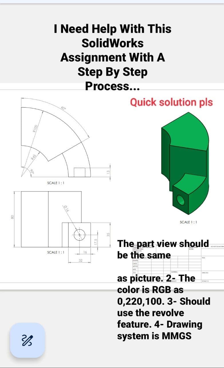 A
IN
SCALE 1:1
SCALE 1:1
28
R100
I Need Help With This
SolidWorks
Assignment With A
Step By Step
Process...
R45
60°
016
32
16
Quick solution pls
SCALE 1:1
The part view should
be the same
as picture. 2- The
color is RGB as
OING NO
0,220,100. 3- Should
use the revolve
feature. 4- Drawing
system is MMGS