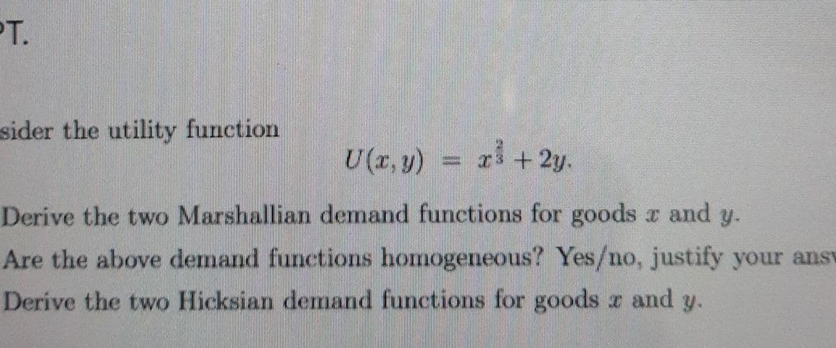 PT.
sider the utility function
U(r, y) = x3 + 2y.
Derive the two Marshallian demand functions for goods x and y.
Are the above demand functions homogeneous? Yes/no, justify your ansv
Derive the two Hicksian demand functions for goods a and y.
