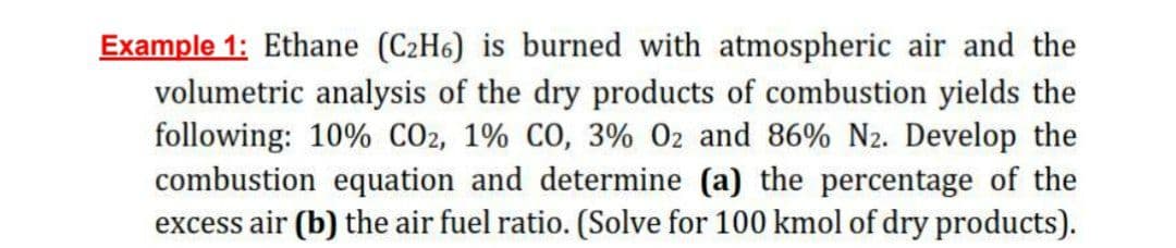 Example 1: Ethane (C2H6) is burned with atmospheric air and the
volumetric analysis of the dry products of combustion yields the
following: 10% CO2, 1% CO, 3% 02 and 86% N2. Develop the
combustion equation and determine (a) the percentage of the
excess air (b) the air fuel ratio. (Solve for 100 kmol of dry products).
