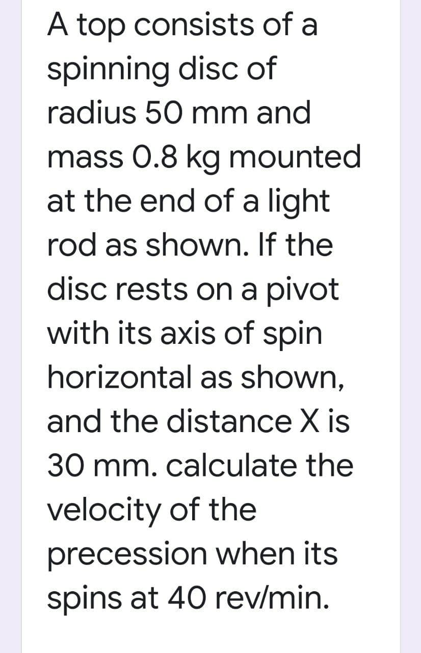 A top consists of a
spinning disc of
radius 50 mm and
mass 0.8 kg mounted
at the end of a light
rod as shown. If the
disc rests on a pivot
with its axis of spin
horizontal as shown,
and the distance X is
30 mm. calculate the
velocity of the
precession when its
spins at 40 rev/min.
