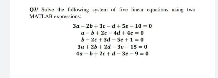 Q3/ Solve the following system of five linear equations using two
MATLAB expressions:
3a – 2b + 3c – d + 5e – 10 = 0
a - b+ 2c – 4d + 4e = 0
b - 2c + 3d – 5e +1 = 0
3a + 2b + 2d – 3e – 15 = 0
4a – b+ 2c + d - 3e – 9 = 0
