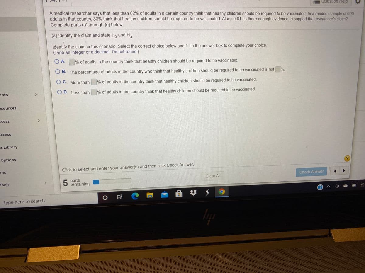 Question Help
A medical researcher says that less than 82% of adults in a certain country think that healthy children should be required to be vaccinated. In a random sample of 600
adults in that country, 80% think that healthy children should be required to be vaccinated. At a= 0.01, is there enough evidence to support the researcher's claim?
Complete parts (a) through (e) below.
(a) Identify the claim and state H, and H.
Identify the claim in this scenario. Select the correct choice below and fill in the answer box to complete your choice.
(Type an integer or a decimal. Do not round.)
O A.
% of adults in the country think that healthy children should be required to be vaccinated.
B. The percentage of adults in the country who think that healthy children should be required to be vaccinated is not
%.
O C. More than
% of adults in the country think that healthy children should be required to be vaccinated.
ents
<>
D. Less than
% of adults in the country think that healthy children should be required to be vaccinated.
esources
ccess
ccess
a Library
Options
ons
Click to select and enter your answer(s) and then click Check Answer.
Check Answer
Clear All
parts
remaining
Tools
<>
Type here to search
