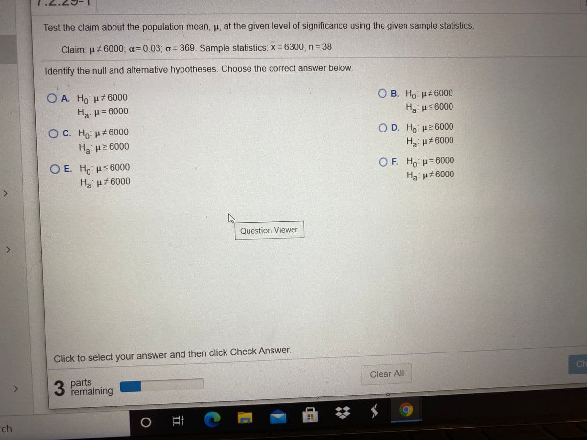 Test the claim about the population mean, p, at the given level of significance using the given sample statistics.
Claim: u 6000; a=0.03; o= 369. Sample statistics: x= 6300, n = 38
Identify the null and alternative hypotheses. Choose the correct answer below.
O A. Ho: H 6000
O B. Ho ut6000
Ha us6000
O C. Ho µ± 6000
Ο D. H μ26000
H3 p2 6000
Ο Ε. Ηρ- μ< 6000
O F. Ho H= 6000
Ha µ6000
Ha: µ±6000
Question Viewer
Click to select your answer and then click Check Answer.
3 parts
remaining
Ch
31
Clear All
rch
