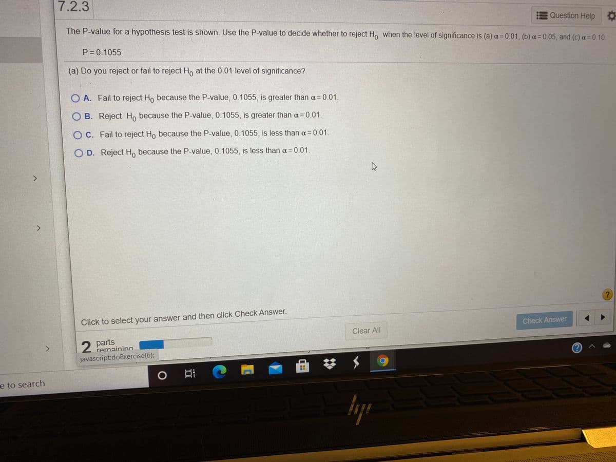 7.2.3
Question Help
The P-value for a hypothesis test is shown. Use the P-value to decide whether to reject Ho when the level of significance is (a) a= 0.01, (b) a= 0.05, and (c) a 0.10.
P=0.1055
(a) Do you reject or fail to reject Ho at the 0.01 level of significance?
O A. Fail to reject Ho because the P-value, 0.1055, is greater than a= 0.01.
O B. Reject Ho because the P-value, 0.1055, is greater than a= 0.01.
O C. Fail to reject Ho because the P-value, 0.1055, is less than a 0.01.
O D. Reject Ho because the P-value, 0.1055, is less than a = 0.01.
Click to select your answer and then click Check Answer.
Check Answer
Clear All
2 parts
remaining
javascript:doExercise(6);
0 日
e to search
