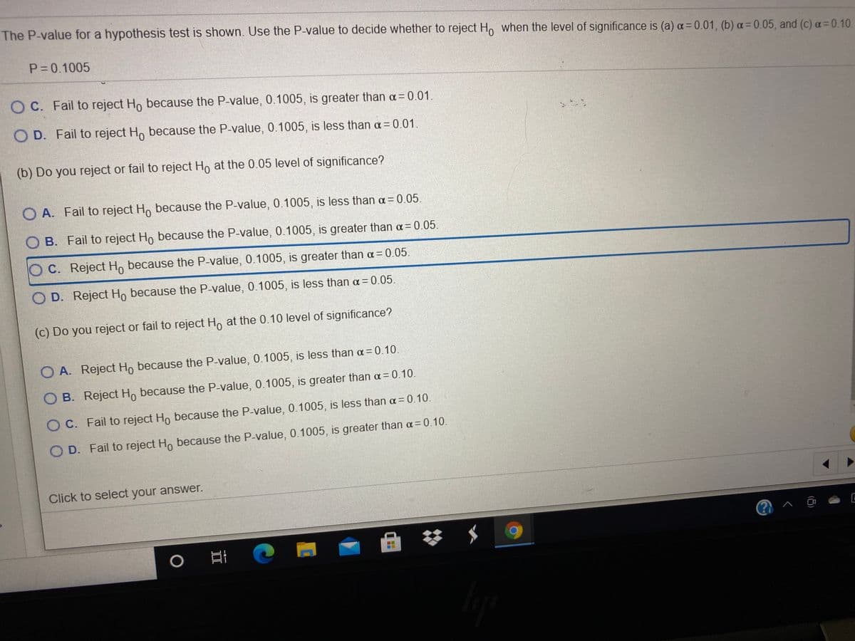 The P-value for a hypothesis test is shown. Use the P-value to decide whether to reject Ho when the level of significance is (a) a= 0.01, (b) a= 0.05, and (c) a= 0.10.
P 0.1005
O C. Fail to reject Ho because the P-value, 0.1005, is greater than a= 0.01.
O D. Fail to reject Ho because the P-value, 0.1005, is less than a= 0.01.
(b) Do you reject or fail to reject Ho at the 0.05 level of significance?
O A. Fail to reject H, because the P-value, 0.1005, is less than a = 0.05.
O B. Fail to reject Ho because the P-value, 0.1005, is greater than a= 0.05.
C. Reject Ho because the P-value, 0.1005, is greater than a = 0.05.
O D. Reject Ho because the P-value, 0.1005, is less than a = 0.05.
(c) Do you reject or fail to reject H, at the 0.10 level of significance?
O A. Reject Ho because the P-value, 0.1005, is less than a = 0.10.
O B. Reject Ho because the P-value, 0.1005, is greater than a= 0.10.
O C. Fail to reject Ho because the P-value, 0.1005, is less than a = 0.10.
O D. Fail to reject H, because the P-value, 0.1005, is greater than a = 0.10.
Click to select your answer.
