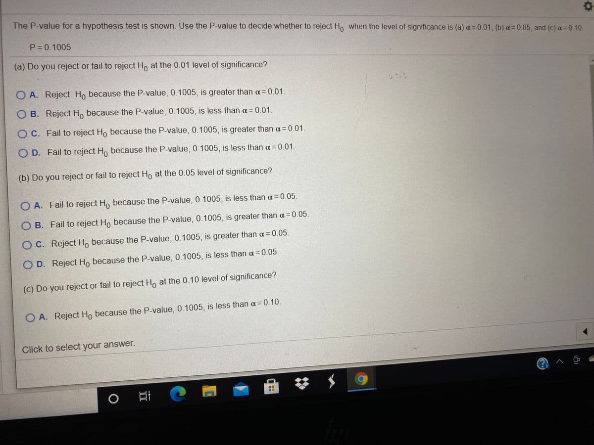 The P-value for a hypothesis test is shown. Use the P-value to decide whether to reject Ho when the level of significance is (a) a=0.01, (b) a= 0.05, and (c) a= 0.10.
P= 0.1005
(a) Do you reject or fail to reject H, at the 0.01 level of significance?
O A. Reject Ho because the P-value, 0.1005, is greater than a 0.01.
O B. Reject H, because the P-value, 0.1005, is less than a = 0.01.
O C. Fail to reject Ho because the P-value, 0.1005, is greater than a= 0.01.
O D. Fail to reject H, because the P-value, 0.1005, is less than a = 0.01.
(b) Do you reject or fail to reject Ho at the 0.05 level of significance?
O A. Fail to reject H, because the P-value, 0.1005, is less than a = 0.05.
O B. Fail to reject Ho because the P-value, 0.1005, is greater than a= 0.05.
O C. Reject H, because the P-value, 0.1005, is greater than a= 0.05.
O D. Reject Ho because the P-value, 0.1005, is less than a= 0.05.
(c) Do you reject or fail to reject H, at the 0.10 level of significance?
O A. Reject Ho because the P-value, 0.1005, is less than a= 0.10.
Click to select your answer.
@ ^ @
II

