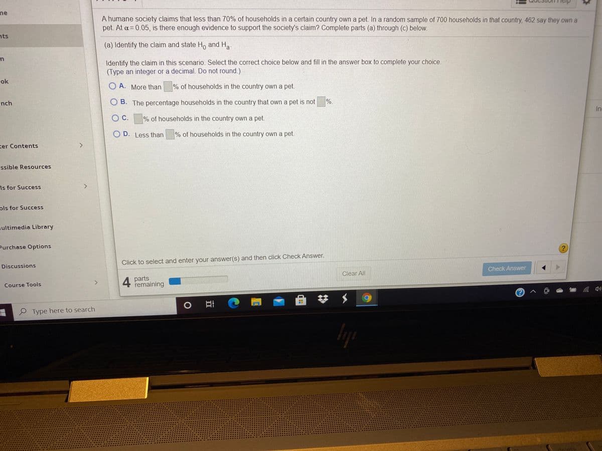 me
A humane society claims that less than 70% of households in a certain country own a pet. In a random sample of 700 households in that country, 462 say they own a
pet. At a= 0.05, is there enough evidence to support the society's claim? Complete parts (a) through (c) below.
nts
(a) Identify the claim and state H, and H
a
Identify the claim in this scenario. Select the correct choice below and fill in the answer box to complete your choice.
(Type an integer or a decimal. Do not round.)
ok
O A. More than
% of households in the country own a pet.
nch
O B. The percentage households in the country that own a pet is not
%.
Inc
OC.
% of households in the country own a pet.
O D. Less than
% of households in the country own a pet.
ter Contents
essible Resources
Is for Success
ols for Success
lultimedia Library
Purchase Options
Click to select and enter your answer(s) and then click Check Answer.
Discussions
Check Answer
Clear All
4 parts
remaining
<.
Course Tools
口 の
P Type here to search
