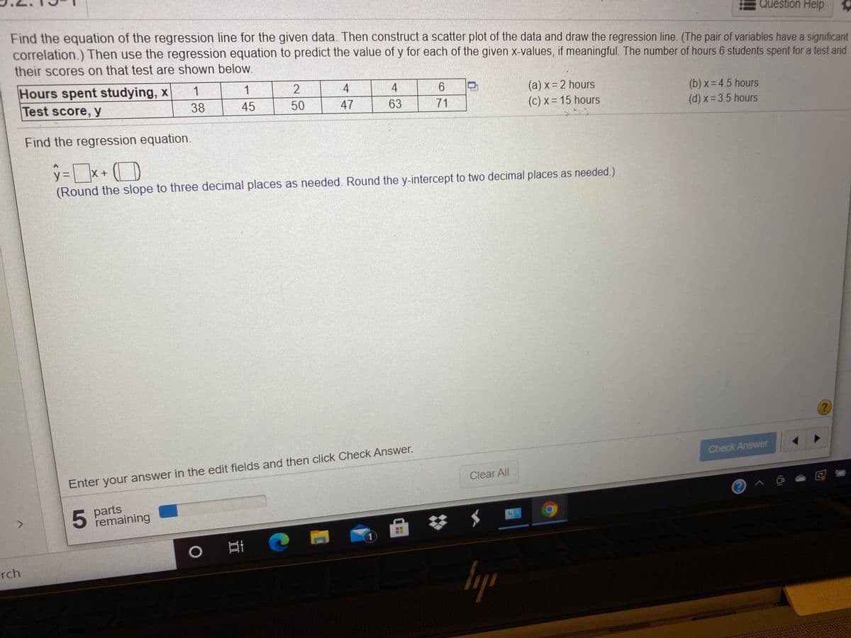 Question Help
Find the equation of the regression line for the given data. Then construct a scatter plot of the data and draw the regression line. (The pair of variables have a significant
correlation.) Then use the regression equation to predict the value of y for each of the given x-values, if meaningful. The number of hours 6 students spent for a test and
their scores on that test are shown below.
Hours spent studying, x
Test score, y
1
1
4
4
6.
(a) x=2 hours
(c) x = 15 hours
(b) x- 4.5 hours
(d) x= 3.5 hours
38
45
50
47
63
71
Find the regression equation.
%3D
X+
(Round the slope to three decimal places as needed. Round the y-intercept to two decimal places as needed.)
Check Answer
Enter your answer in the edit fields and then click Check Answer.
Clear All
parts
5 Femaining
<.
rch
lyp
