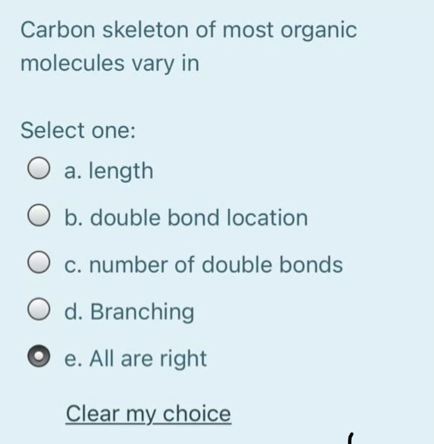 Carbon skeleton of most organic
molecules vary in
Select one:
O a. length
b. double bond location
c. number of double bonds
O d. Branching
e. All are right
Clear my choice
